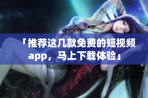 「推荐这几款免费的短视频app，马上下载体验」