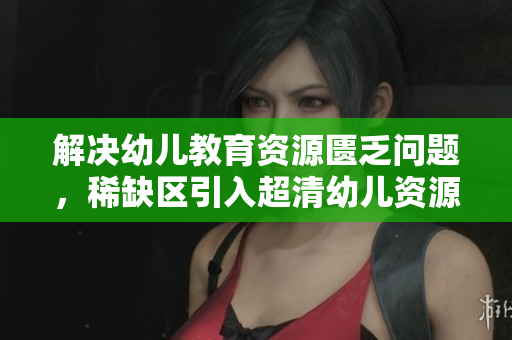 解决幼儿教育资源匮乏问题，稀缺区引入超清幼儿资源