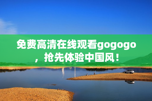 免费高清在线观看gogogo，抢先体验中国风！