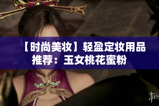 【时尚美妆】轻盈定妆用品推荐：玉女桃花蜜粉