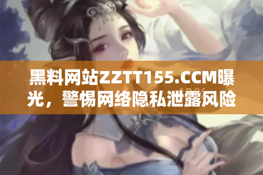 黑料网站ZZTT155.CCM曝光，警惕网络隐私泄露风险！