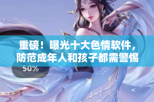 重磅！曝光十大色情软件，防范成年人和孩子都需警惕