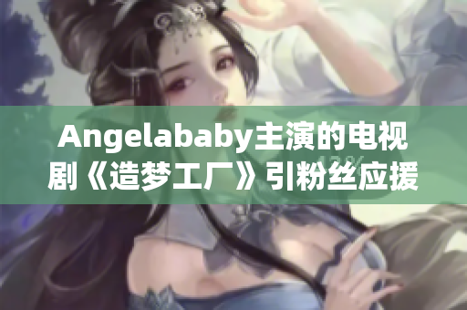 Angelababy主演的电视剧《造梦工厂》引粉丝应援热潮