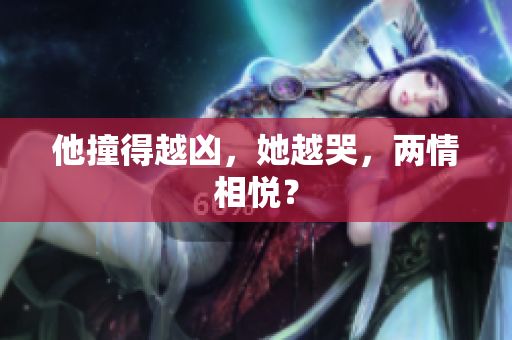 他撞得越凶，她越哭，两情相悦？