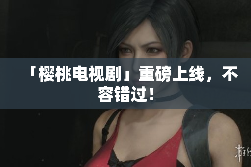 「樱桃电视剧」重磅上线，不容错过！