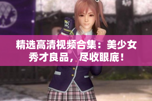 精选高清视频合集：美少女秀才良品，尽收眼底！