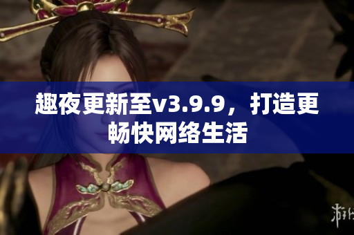趣夜更新至v3.9.9，打造更畅快网络生活