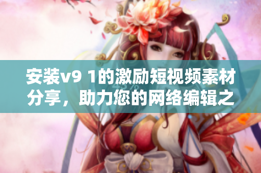 安装v9 1的激励短视频素材分享，助力您的网络编辑之路！