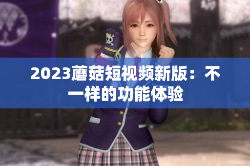 2023蘑菇短视频新版：不一样的功能体验