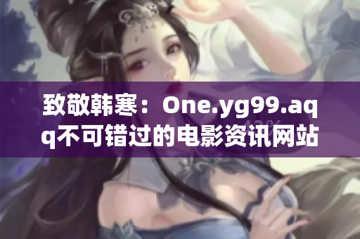 致敬韩寒：One.yg99.aqq不可错过的电影资讯网站