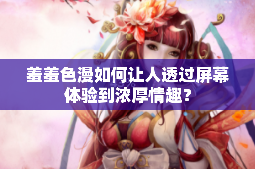 羞羞色漫如何让人透过屏幕体验到浓厚情趣？