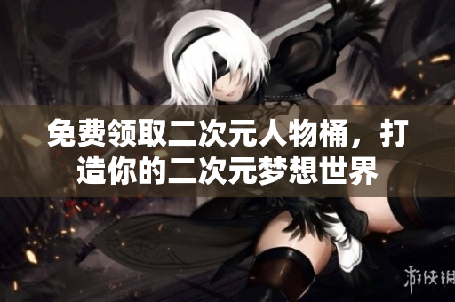 免费领取二次元人物桶，打造你的二次元梦想世界