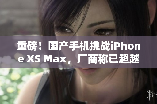 重磅！国产手机挑战iPhone XS Max，厂商称已超越水平线