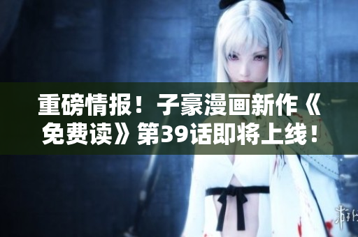 重磅情报！子豪漫画新作《免费读》第39话即将上线！