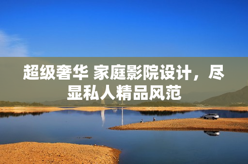 超级奢华 家庭影院设计，尽显私人精品风范