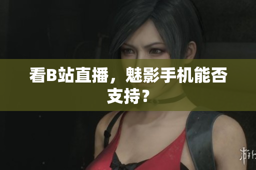 看B站直播，魅影手机能否支持？