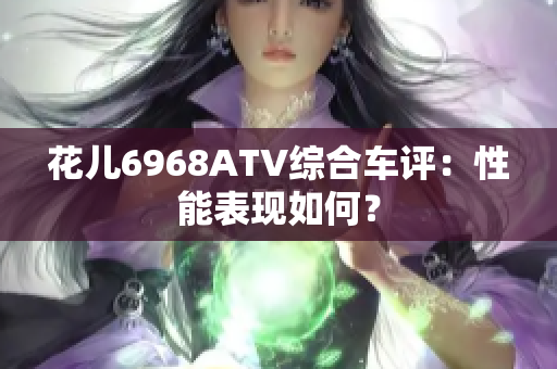 花儿6968ATV综合车评：性能表现如何？