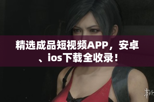 精选成品短视频APP，安卓、ios下载全收录！