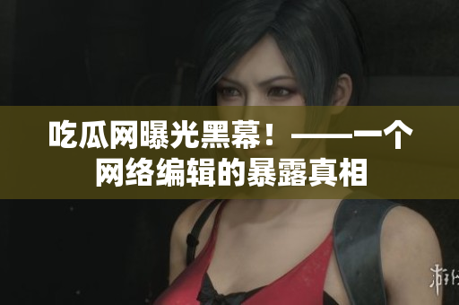 吃瓜网曝光黑幕！——一个网络编辑的暴露真相