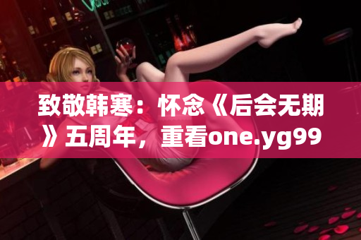 致敬韩寒：怀念《后会无期》五周年，重看one.yg99.aqq