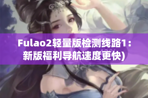 Fulao2轻量版检测线路1：新版福利导航速度更快)