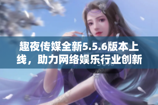 趣夜传媒全新5.5.6版本上线，助力网络娱乐行业创新发展