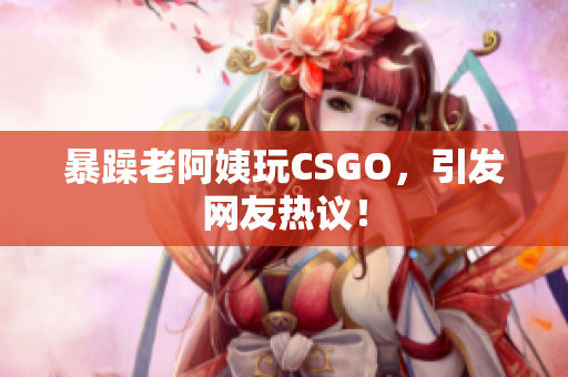 暴躁老阿姨玩CSGO，引发网友热议！