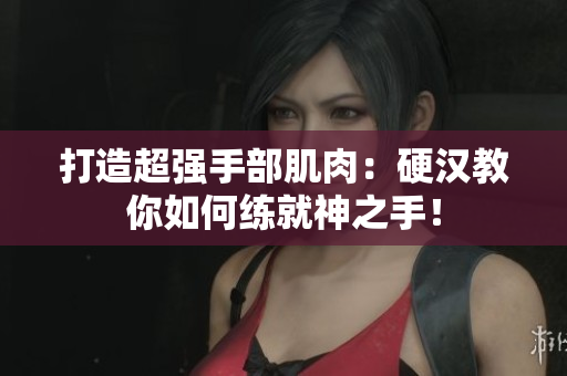 打造超强手部肌肉：硬汉教你如何练就神之手！