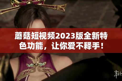 蘑菇短视频2023版全新特色功能，让你爱不释手！