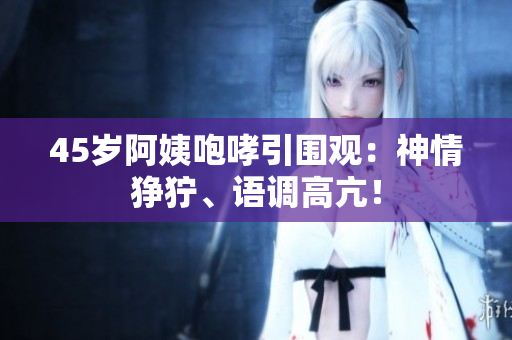 45岁阿姨咆哮引围观：神情狰狞、语调高亢！