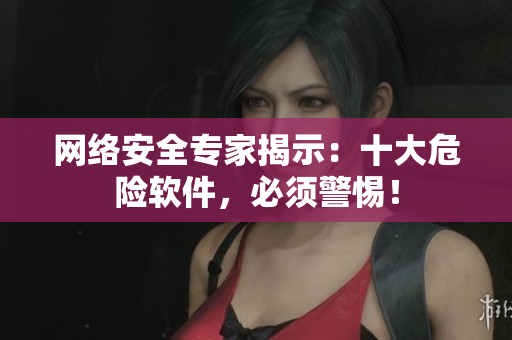 网络安全专家揭示：十大危险软件，必须警惕！