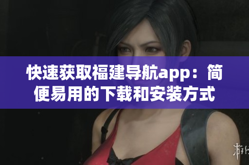 快速获取福建导航app：简便易用的下载和安装方式