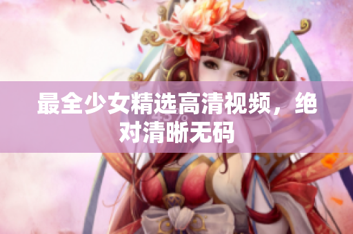 最全少女精选高清视频，绝对清晰无码