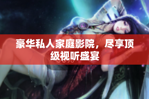 豪华私人家庭影院，尽享顶级视听盛宴