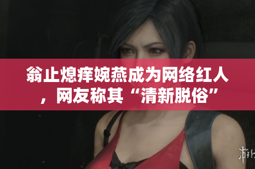 翁止熄痒婉燕成为网络红人，网友称其“清新脱俗”