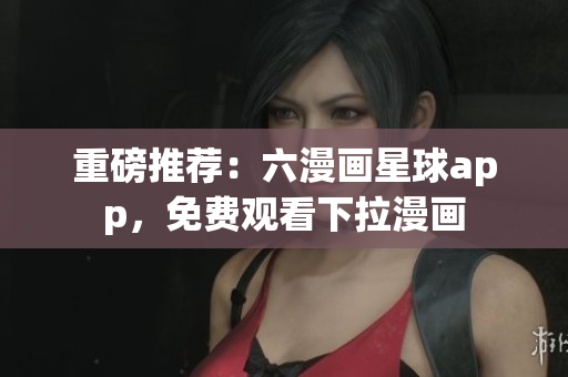 重磅推荐：六漫画星球app，免费观看下拉漫画