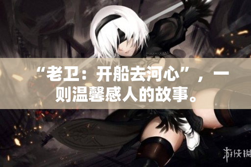 “老卫：开船去河心”，一则温馨感人的故事。
