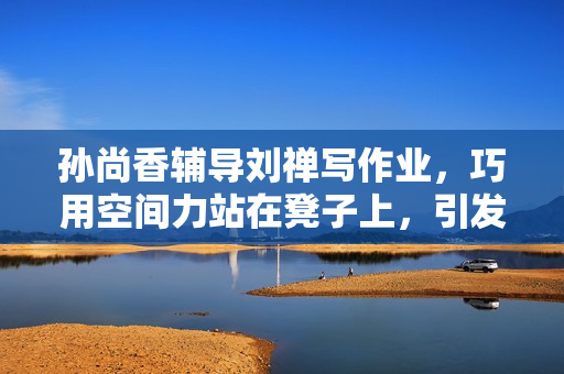 孙尚香辅导刘禅写作业，巧用空间力站在凳子上，引发热议