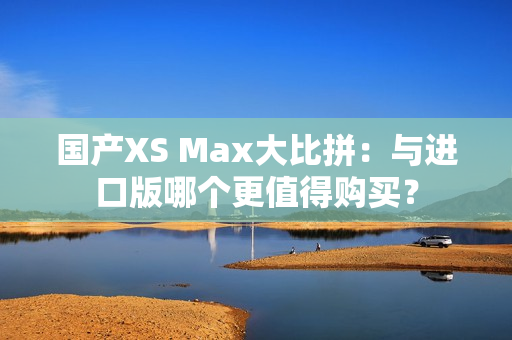 国产XS Max大比拼：与进口版哪个更值得购买？