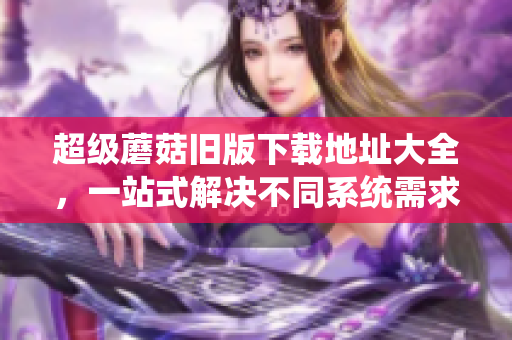 超级蘑菇旧版下载地址大全，一站式解决不同系统需求！
