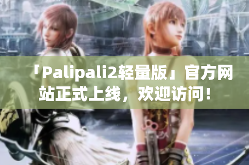 「Palipali2轻量版」官方网站正式上线，欢迎访问！