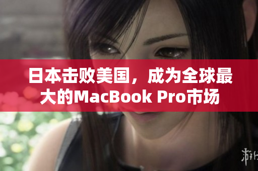 日本击败美国，成为全球最大的MacBook Pro市场
