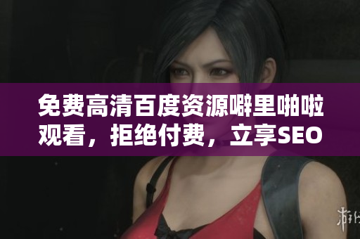 免费高清百度资源噼里啪啦观看，拒绝付费，立享SEO优化