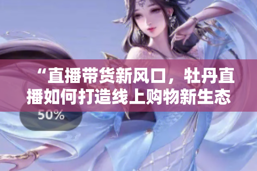 “直播带货新风口，牡丹直播如何打造线上购物新生态”