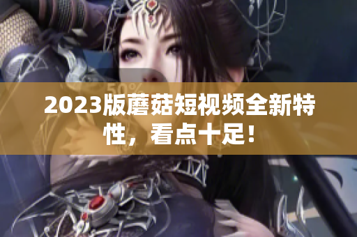 2023版蘑菇短视频全新特性，看点十足！