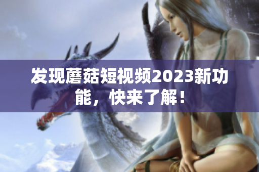 发现蘑菇短视频2023新功能，快来了解！