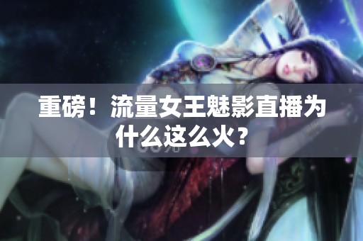 重磅！流量女王魅影直播为什么这么火？