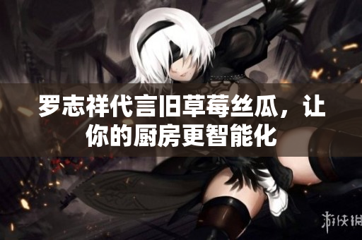 罗志祥代言旧草莓丝瓜，让你的厨房更智能化