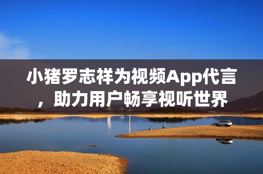 小猪罗志祥为视频App代言，助力用户畅享视听世界