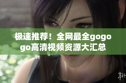 极速推荐！全网最全gogogo高清视频资源大汇总